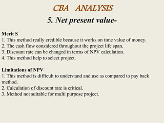 CBA ANALYSIS
5. Net present value-
Merit S
1. This method really credible because it works on time value of money.
2. The cash flow considered throughout the project life span.
3. Discount rate can be changed in terms of NPV calculation.
4. This method help to select project.
Limitations of NPV
1. This method is difficult to understand and use as compared to pay back
method.
2. Calculation of discount rate is critical.
3. Method not suitable for multi purpose project.
 