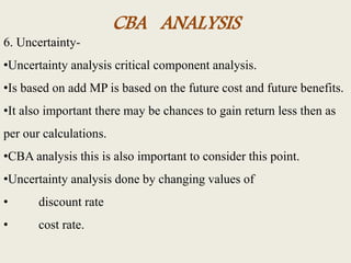 CBA ANALYSIS
6. Uncertainty-
•Uncertainty analysis critical component analysis.
•Is based on add MP is based on the future cost and future benefits.
•It also important there may be chances to gain return less then as
per our calculations.
•CBA analysis this is also important to consider this point.
•Uncertainty analysis done by changing values of
• discount rate
• cost rate.
 