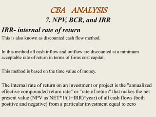CBA ANALYSIS
7. NPV, BCR, and IRR
IRR- internal rate of return
This is also known as discounted cash flow method.
In this method all cash inflow and outflow are discounted at a minimum
acceptable rate of return in terms of firms cost capital.
This method is based on the time value of money.
The internal rate of return on an investment or project is the "annualized
effective compounded return rate" or "rate of return" that makes the net
present value (NPV as NET*1/(1+IRR)^year) of all cash flows (both
positive and negative) from a particular investment equal to zero
 