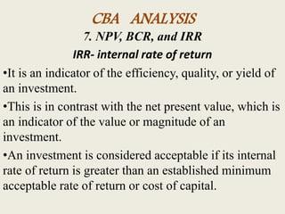 CBA ANALYSIS
7. NPV, BCR, and IRR
IRR- internal rate of return
•It is an indicator of the efficiency, quality, or yield of
an investment.
•This is in contrast with the net present value, which is
an indicator of the value or magnitude of an
investment.
•An investment is considered acceptable if its internal
rate of return is greater than an established minimum
acceptable rate of return or cost of capital.
 