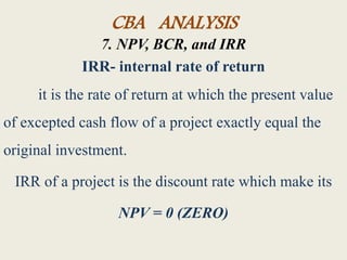 CBA ANALYSIS
7. NPV, BCR, and IRR
IRR- internal rate of return
it is the rate of return at which the present value
of excepted cash flow of a project exactly equal the
original investment.
IRR of a project is the discount rate which make its
NPV = 0 (ZERO)
 