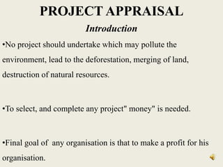 PROJECT APPRAISAL
Introduction
•No project should undertake which may pollute the
environment, lead to the deforestation, merging of land,
destruction of natural resources.
•To select, and complete any project" money" is needed.
•Final goal of any organisation is that to make a profit for his
organisation.
 
