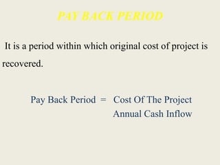 PAY BACK PERIOD
It is a period within which original cost of project is
recovered.
Pay Back Period = Cost Of The Project
Annual Cash Inflow
 