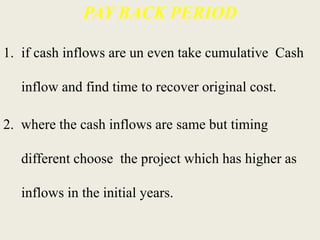 PAY BACK PERIOD
1. if cash inflows are un even take cumulative Cash
inflow and find time to recover original cost.
2. where the cash inflows are same but timing
different choose the project which has higher as
inflows in the initial years.
 