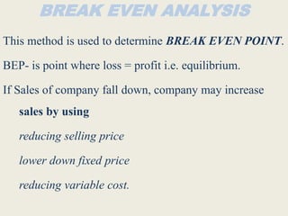 BREAK EVEN ANALYSIS
This method is used to determine BREAK EVEN POINT.
BEP- is point where loss = profit i.e. equilibrium.
If Sales of company fall down, company may increase
sales by using
reducing selling price
lower down fixed price
reducing variable cost.
 