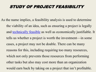 STUDY OF PROJECT FEASIBILITY
As the name implies, a feasibility analysis is used to determine
the viability of an idea, such as ensuring a project is legally
and technically feasible as well as economically justifiable. It
tells us whether a project is worth the investment—in some
cases, a project may not be doable. There can be many
reasons for this, including requiring too many resources,
which not only prevents those resources from performing
other tasks but also may cost more than an organization
would earn back by taking on a project that isn’t profitable.
 