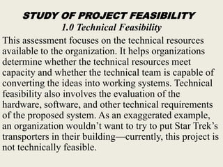 STUDY OF PROJECT FEASIBILITY
1.0 Technical Feasibility
This assessment focuses on the technical resources
available to the organization. It helps organizations
determine whether the technical resources meet
capacity and whether the technical team is capable of
converting the ideas into working systems. Technical
feasibility also involves the evaluation of the
hardware, software, and other technical requirements
of the proposed system. As an exaggerated example,
an organization wouldn’t want to try to put Star Trek’s
transporters in their building—currently, this project is
not technically feasible.
 