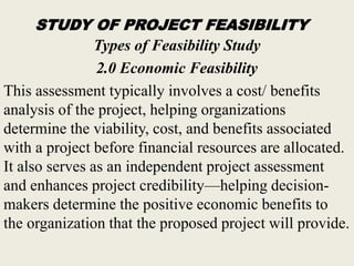 STUDY OF PROJECT FEASIBILITY
Types of Feasibility Study
2.0 Economic Feasibility
This assessment typically involves a cost/ benefits
analysis of the project, helping organizations
determine the viability, cost, and benefits associated
with a project before financial resources are allocated.
It also serves as an independent project assessment
and enhances project credibility—helping decision-
makers determine the positive economic benefits to
the organization that the proposed project will provide.
 