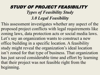 STUDY OF PROJECT FEASIBILITY
Types of Feasibility Study
3.0 Legal Feasibility
This assessment investigates whether any aspect of the
proposed project conflicts with legal requirements like
zoning laws, data protection acts or social media laws.
Let’s say an organization wants to construct a new
office building in a specific location. A feasibility
study might reveal the organization’s ideal location
isn’t zoned for that type of business. That organization
has just saved considerable time and effort by learning
that their project was not feasible right from the
beginning.
 