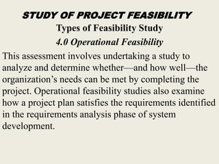 STUDY OF PROJECT FEASIBILITY
Types of Feasibility Study
4.0 Operational Feasibility
This assessment involves undertaking a study to
analyze and determine whether—and how well—the
organization’s needs can be met by completing the
project. Operational feasibility studies also examine
how a project plan satisfies the requirements identified
in the requirements analysis phase of system
development.
 