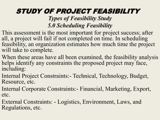 STUDY OF PROJECT FEASIBILITY
Types of Feasibility Study
5.0 Scheduling Feasibility
This assessment is the most important for project success; after
all, a project will fail if not completed on time. In scheduling
feasibility, an organization estimates how much time the project
will take to complete.
When these areas have all been examined, the feasibility analysis
helps identify any constraints the proposed project may face,
including:
Internal Project Constraints:- Technical, Technology, Budget,
Resource, etc.
Internal Corporate Constraints:- Financial, Marketing, Export,
etc.
External Constraints: - Logistics, Environment, Laws, and
Regulations, etc.
 