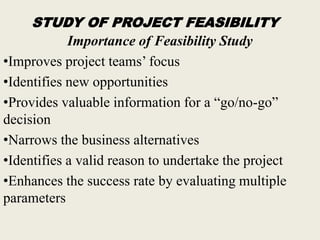 STUDY OF PROJECT FEASIBILITY
Importance of Feasibility Study
•Improves project teams’ focus
•Identifies new opportunities
•Provides valuable information for a “go/no-go”
decision
•Narrows the business alternatives
•Identifies a valid reason to undertake the project
•Enhances the success rate by evaluating multiple
parameters
 