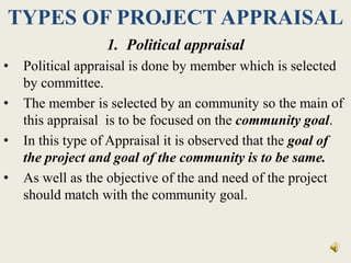 TYPES OF PROJECT APPRAISAL
1. Political appraisal
• Political appraisal is done by member which is selected
by committee.
• The member is selected by an community so the main of
this appraisal is to be focused on the community goal.
• In this type of Appraisal it is observed that the goal of
the project and goal of the community is to be same.
• As well as the objective of the and need of the project
should match with the community goal.
 