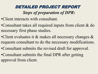 DETAILED PROJECT REPORT
Steps of preparation of DPR:
•Client interacts with consultant.
•Consultant takes all required inputs from client & do
necessary first phase studies.
•Client evaluates it & makes all necessary changes &
requests consultant to do the necessary modifications.
•Consultant submits the revised draft for approval.
•Consultant submits the final DPR after getting
approval from client.
 