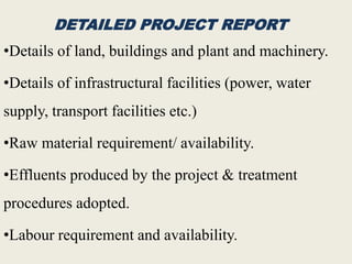 DETAILED PROJECT REPORT
•Details of land, buildings and plant and machinery.
•Details of infrastructural facilities (power, water
supply, transport facilities etc.)
•Raw material requirement/ availability.
•Effluents produced by the project & treatment
procedures adopted.
•Labour requirement and availability.
 
