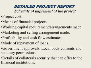 DETAILED PROJECT REPORT
Schedule of implement of the project.
•Project cost.
•Means of financial projects.
•Working capital requirement/arrangements made.
•Marketing and selling arrangement made.
•Profitability and cash flow estimates.
•Mode of repayment of loans.
•Government approvals. Local body consents and
statutory permissions.
•Details of collaterals security that can offer to the
financial institutions.
 