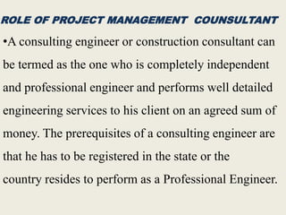 ROLE OF PROJECT MANAGEMENT COUNSULTANT
•A consulting engineer or construction consultant can
be termed as the one who is completely independent
and professional engineer and performs well detailed
engineering services to his client on an agreed sum of
money. The prerequisites of a consulting engineer are
that he has to be registered in the state or the
country resides to perform as a Professional Engineer.
 