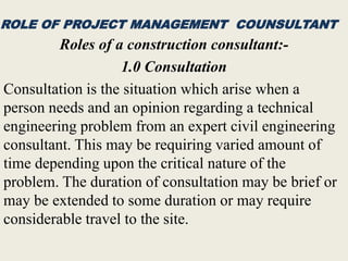 ROLE OF PROJECT MANAGEMENT COUNSULTANT
Roles of a construction consultant:-
1.0 Consultation
Consultation is the situation which arise when a
person needs and an opinion regarding a technical
engineering problem from an expert civil engineering
consultant. This may be requiring varied amount of
time depending upon the critical nature of the
problem. The duration of consultation may be brief or
may be extended to some duration or may require
considerable travel to the site.
 