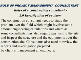 ROLE OF PROJECT MANAGEMENT COUNSULTANT
Roles of a construction consultant:-
2.0 Investigation of Problem
The construction consultant needs to study the
problem over the field which might involve some
amount engineering calculations and where as
some consultants may also require pay visit to the site
and inspect the structure and the equipments over the
construction site. Consultants also need to review the
reports and investigation prepared
by client’s management an engineers.
 