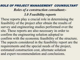 ROLE OF PROJECT MANAGEMENT COUNSULTANT
Roles of a construction consultant:-
3.0 Feasibility reports
These reports play a crucial role in determining the
feasibility of the project after obtain the results of
survey and engineering studies performed over the
site. These reports are also necessary in order to
confirm the engineering solution adopted to
confirm with the economic feasibility of the structure.
The aspects considered in the feasibility report are the
requirements and the special needs of the project,
estimated construction cost, alternate solution
and expert recommendation and conclusions.
 