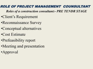 ROLE OF PROJECT MANAGEMENT COUNSULTANT
Roles of a construction consultant:- PRE TENDR STAGE
•Client’s Requirement
•Reconnaissance Survey
•Conceptual alternatives
•Cost Estimate
•Prefeasibility report
•Meeting and presentation
•Approval
 