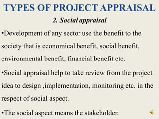 TYPES OF PROJECT APPRAISAL
2. Social appraisal
•Development of any sector use the benefit to the
society that is economical benefit, social benefit,
environmental benefit, financial benefit etc.
•Social appraisal help to take review from the project
idea to design ,implementation, monitoring etc. in the
respect of social aspect.
•The social aspect means the stakeholder.
 