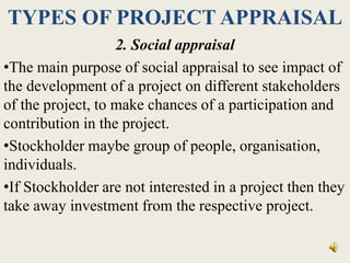 TYPES OF PROJECT APPRAISAL
2. Social appraisal
•The main purpose of social appraisal to see impact of
the development of a project on different stakeholders
of the project, to make chances of a participation and
contribution in the project.
•Stockholder maybe group of people, organisation,
individuals.
•If Stockholder are not interested in a project then they
take away investment from the respective project.
 