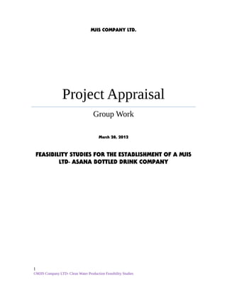 MJIS COMPANY LTD.
Project Appraisal
Group Work
March 28, 2012
FEASIBILITY STUDIES FOR THE ESTABLISHMENT OF A MJIS
LTD- ASANA BOTTLED DRINK COMPANY
1
©MJIS Company LTD- Clean Water Production Feasibility Studies
 