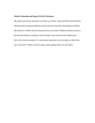 Global Citizenship and Equity (GC&E) Outcomes

My project met the key outcomes to examine my beliefs, values and behaviours that form

individual and community identities and the basis for respectful relationship on children.

My beliefs are children learn by doing that why as an Early Childhood Educator I need to

provide them hands on learning. I have to bring in lots resource in for children get to

know more about my project. It is much more important to use real object or show them

how it look like. Children will have better understanding if they see real object.
 