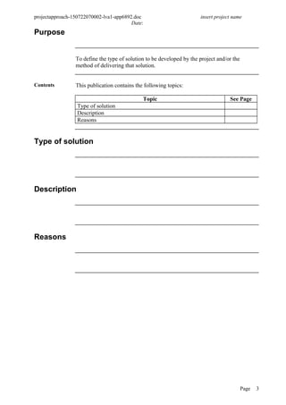 projectapproach-150722070002-lva1-app6892.doc insert project name
Date:
Purpose
To define the type of solution to be developed by the project and/or the
method of delivering that solution.
Contents This publication contains the following topics:
Topic See Page
Type of solution
Description
Reasons
Type of solution
Description
Reasons
Page 3
 