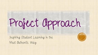 Project Approach
Inspiring Student Learning in the
Most Authentic Way
 