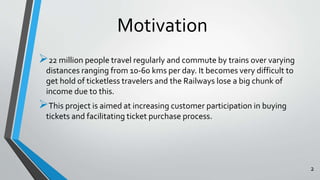 Motivation 
22 million people travel regularly and commute by trains over varying 
distances ranging from 10-60 kms per day. It becomes very difficult to 
get hold of ticketless travelers and the Railways lose a big chunk of 
income due to this. 
This project is aimed at increasing customer participation in buying 
tickets and facilitating ticket purchase process. 
2 
 