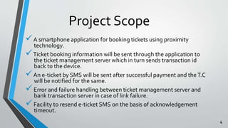Project Scope 
 A smartphone application for booking tickets using proximity 
technology. 
Ticket booking information will be sent through the application to 
the ticket management server which in turn sends transaction id 
back to the device. 
 An e-ticket by SMS will be sent after successful payment and the T.C 
will be notified for the same. 
 Error and failure handling between ticket management server and 
bank transaction server in case of link failure. 
 Facility to resend e-ticket SMS on the basis of acknowledgement 
timeout. 
4 
 