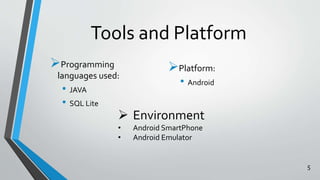 Tools and Platform 
Programming 
languages used: 
• JAVA 
• SQL Lite 
Platform: 
• Android 
 Environment 
• Android SmartPhone 
• Android Emulator 
5 
 
