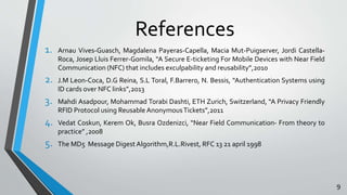 References 
1. Arnau Vives-Guasch, Magdalena Payeras-Capella, Macia Mut-Puigserver, Jordi Castella- 
Roca, Josep Lluis Ferrer-Gomila, “A Secure E-ticketing For Mobile Devices with Near Field 
Communication (NFC) that includes exculpability and reusability”,2010 
2. J.M Leon-Coca, D.G Reina, S.L Toral, F.Barrero, N. Bessis, “Authentication Systems using 
ID cards over NFC links”,2013 
3. Mahdi Asadpour, Mohammad Torabi Dashti, ETH Zurich, Switzerland, “A Privacy Friendly 
RFID Protocol using Reusable Anonymous Tickets”,2011 
4. Vedat Coskun, Kerem Ok, Busra Ozdenizci, “Near Field Communication- From theory to 
practice” ,2008 
5. The MD5 Message Digest Algorithm,R.L.Rivest, RFC 13 21 april 1998 
9 
