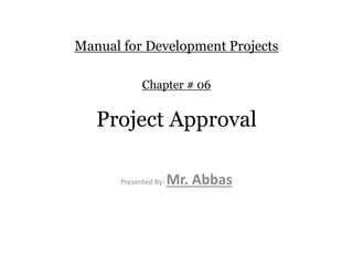 Manual for Development Projects
Chapter # 06
Project Approval
Presented By: Mr. Abbas
 