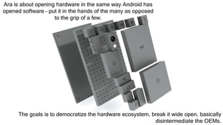 Ara is about opening hardware in the same way Android has
opened software – put it in the hands of the many as opposed
to the grip of a few.
The goals is to democratize the hardware ecosystem, break it wide open, basically
disintermediate the OEMs.
 