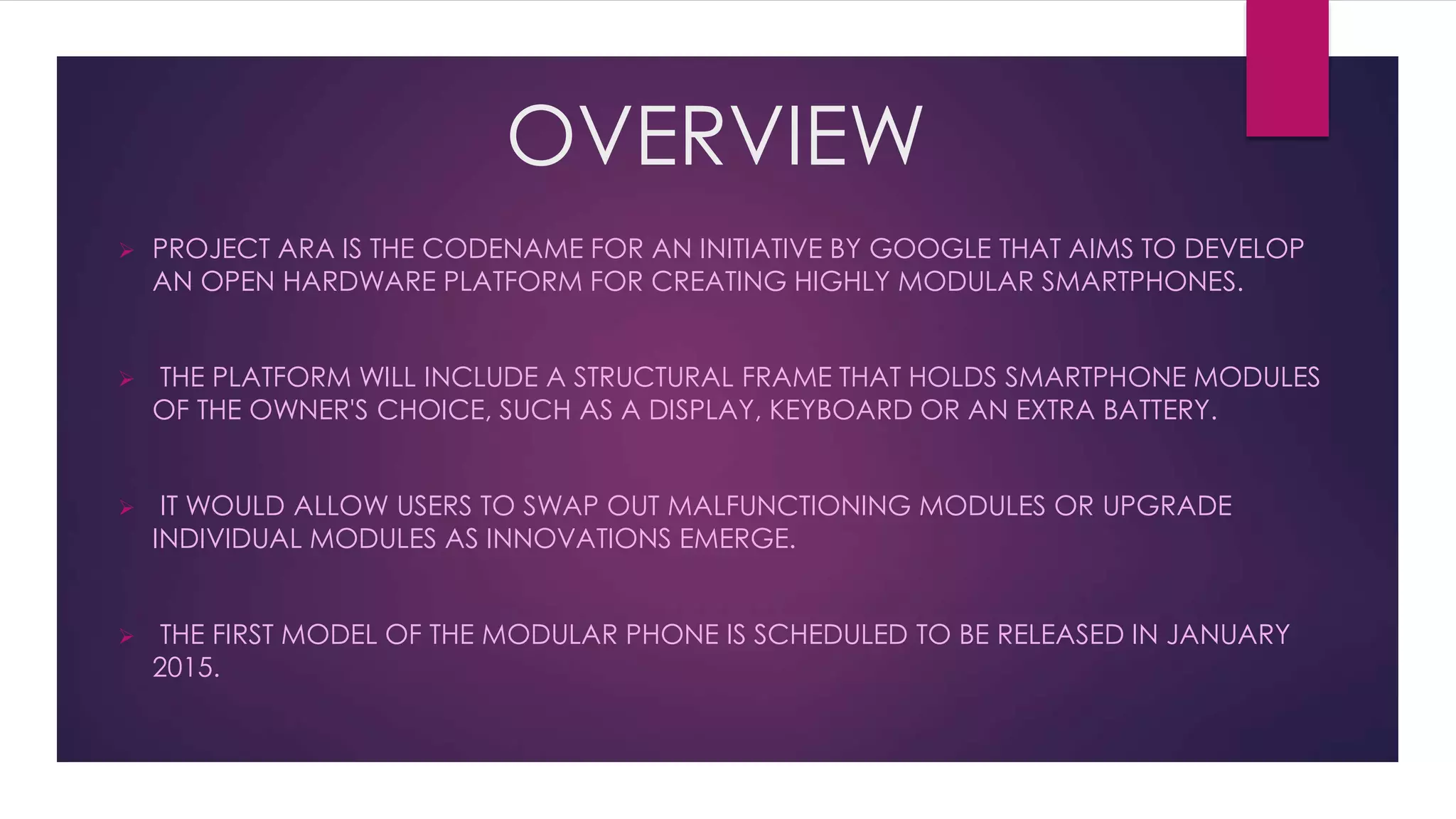 OVERVIEW
 PROJECT ARA IS THE CODENAME FOR AN INITIATIVE BY GOOGLE THAT AIMS TO DEVELOP
AN OPEN HARDWARE PLATFORM FOR CREATING HIGHLY MODULAR SMARTPHONES.
 THE PLATFORM WILL INCLUDE A STRUCTURAL FRAME THAT HOLDS SMARTPHONE MODULES
OF THE OWNER'S CHOICE, SUCH AS A DISPLAY, KEYBOARD OR AN EXTRA BATTERY.
 IT WOULD ALLOW USERS TO SWAP OUT MALFUNCTIONING MODULES OR UPGRADE
INDIVIDUAL MODULES AS INNOVATIONS EMERGE.
 THE FIRST MODEL OF THE MODULAR PHONE IS SCHEDULED TO BE RELEASED IN JANUARY
2015.
 