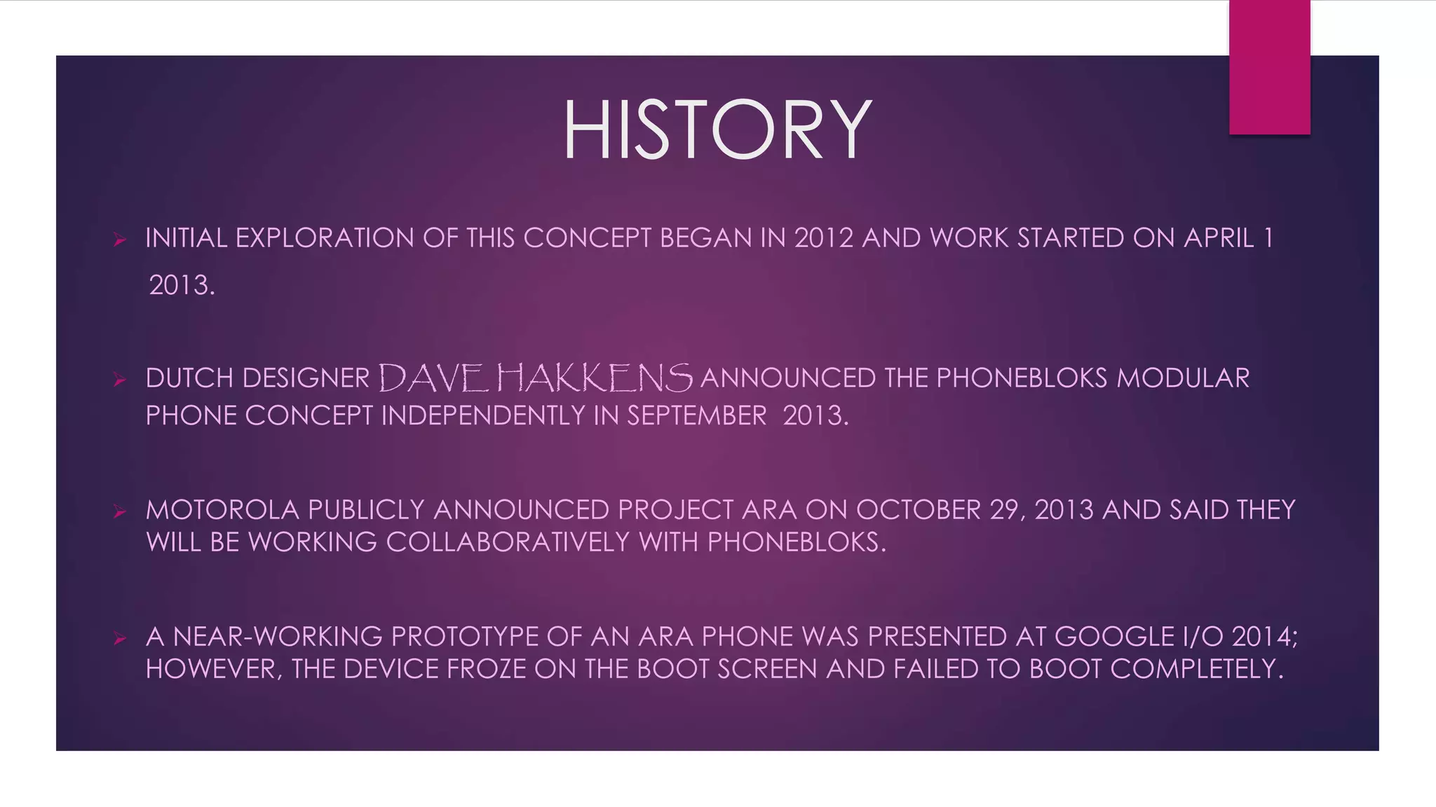 HISTORY
 INITIAL EXPLORATION OF THIS CONCEPT BEGAN IN 2012 AND WORK STARTED ON APRIL 1
2013.
 DUTCH DESIGNER DAVE HAKKENS ANNOUNCED THE PHONEBLOKS MODULAR
PHONE CONCEPT INDEPENDENTLY IN SEPTEMBER 2013.
 MOTOROLA PUBLICLY ANNOUNCED PROJECT ARA ON OCTOBER 29, 2013 AND SAID THEY
WILL BE WORKING COLLABORATIVELY WITH PHONEBLOKS.
 A NEAR-WORKING PROTOTYPE OF AN ARA PHONE WAS PRESENTED AT GOOGLE I/O 2014;
HOWEVER, THE DEVICE FROZE ON THE BOOT SCREEN AND FAILED TO BOOT COMPLETELY.
 