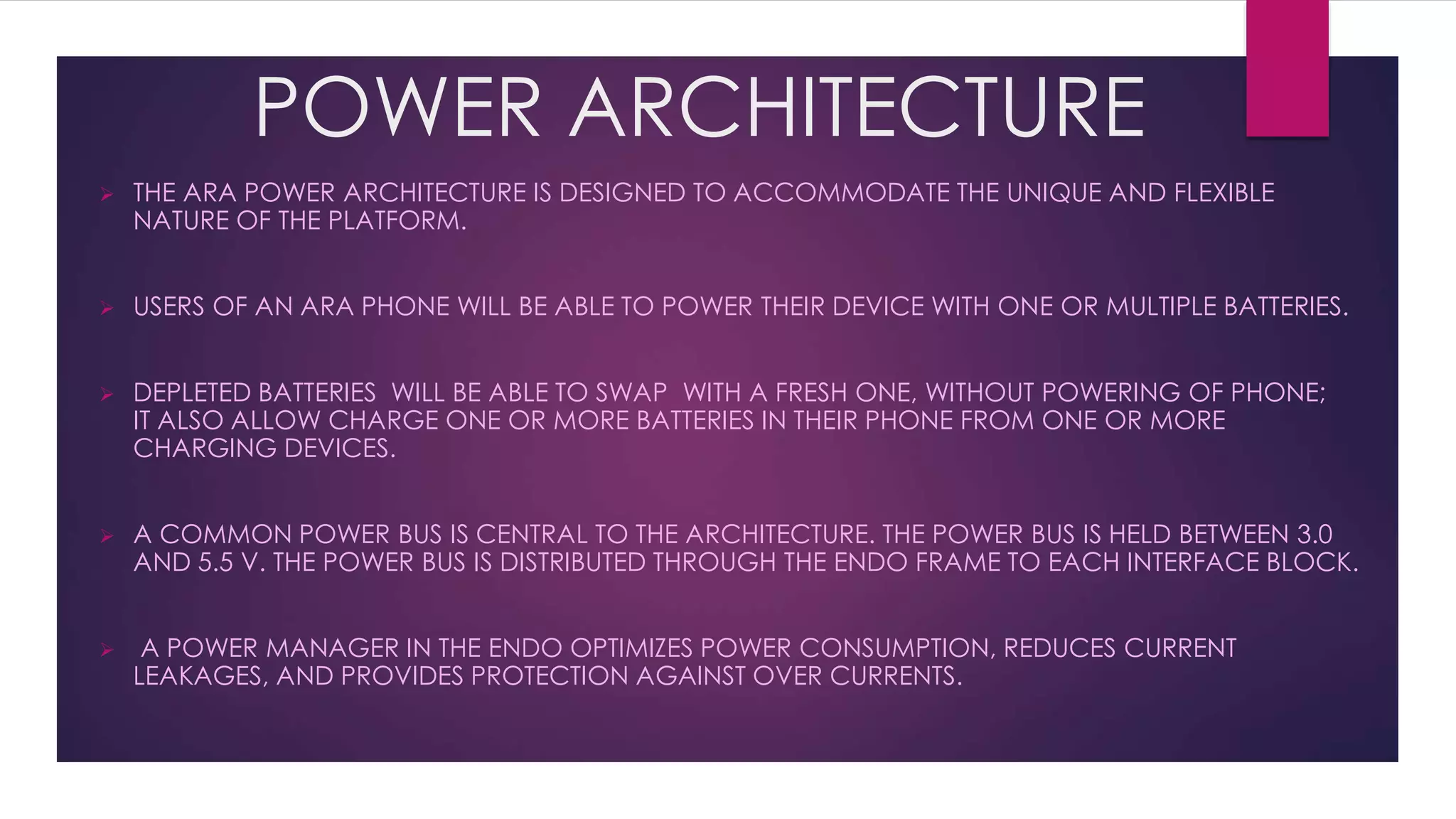 POWER ARCHITECTURE
 THE ARA POWER ARCHITECTURE IS DESIGNED TO ACCOMMODATE THE UNIQUE AND FLEXIBLE
NATURE OF THE PLATFORM.
 USERS OF AN ARA PHONE WILL BE ABLE TO POWER THEIR DEVICE WITH ONE OR MULTIPLE BATTERIES.
 DEPLETED BATTERIES WILL BE ABLE TO SWAP WITH A FRESH ONE, WITHOUT POWERING OF PHONE;
IT ALSO ALLOW CHARGE ONE OR MORE BATTERIES IN THEIR PHONE FROM ONE OR MORE
CHARGING DEVICES.
 A COMMON POWER BUS IS CENTRAL TO THE ARCHITECTURE. THE POWER BUS IS HELD BETWEEN 3.0
AND 5.5 V. THE POWER BUS IS DISTRIBUTED THROUGH THE ENDO FRAME TO EACH INTERFACE BLOCK.
 A POWER MANAGER IN THE ENDO OPTIMIZES POWER CONSUMPTION, REDUCES CURRENT
LEAKAGES, AND PROVIDES PROTECTION AGAINST OVER CURRENTS.
 