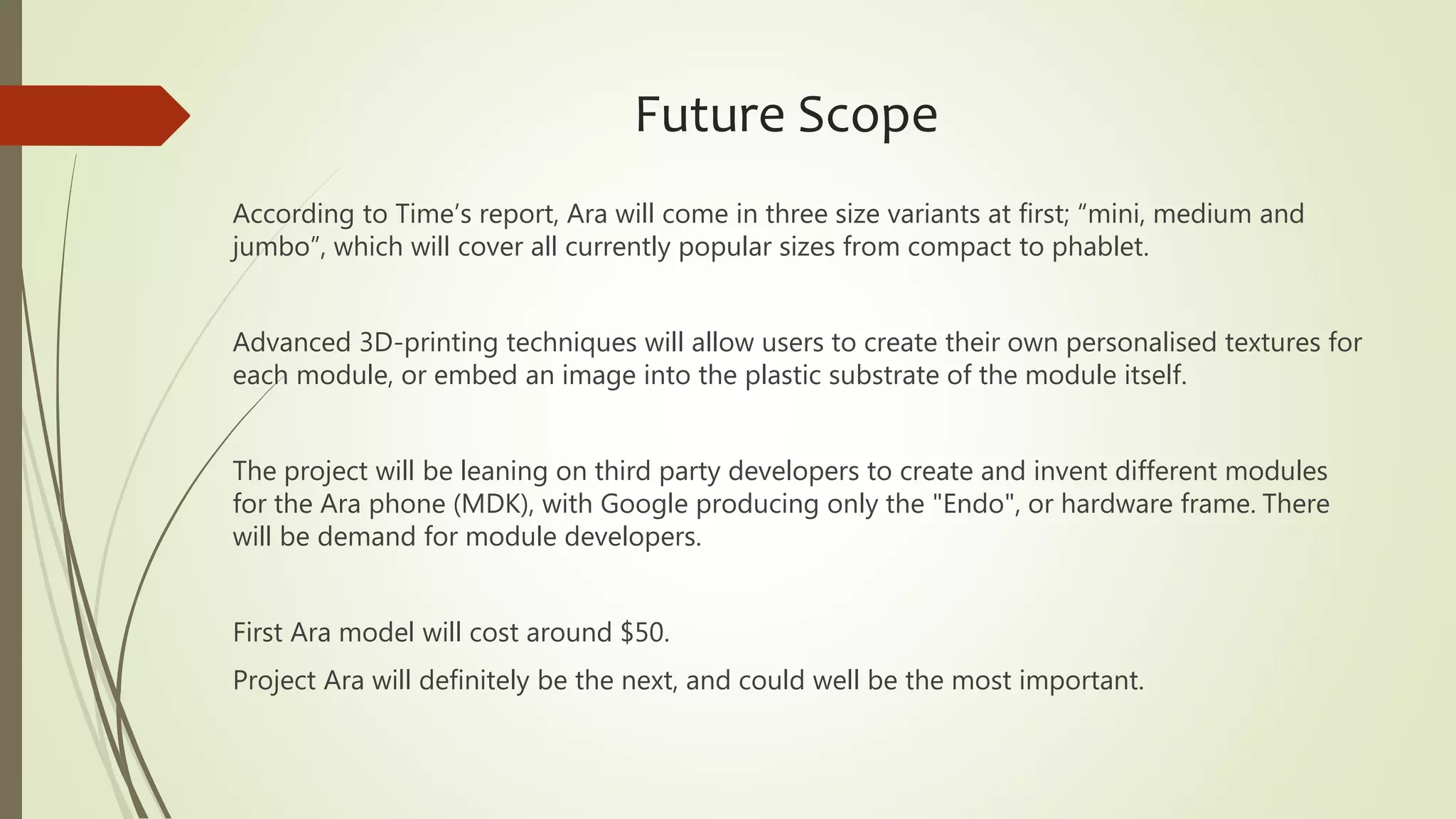 Future Scope
According to Time’s report, Ara will come in three size variants at first; “mini, medium and
jumbo”, which will cover all currently popular sizes from compact to phablet.
Advanced 3D-printing techniques will allow users to create their own personalised textures for
each module, or embed an image into the plastic substrate of the module itself.
The project will be leaning on third party developers to create and invent different modules
for the Ara phone (MDK), with Google producing only the "Endo", or hardware frame. There
will be demand for module developers.
First Ara model will cost around $50.
Project Ara will definitely be the next, and could well be the most important.
 