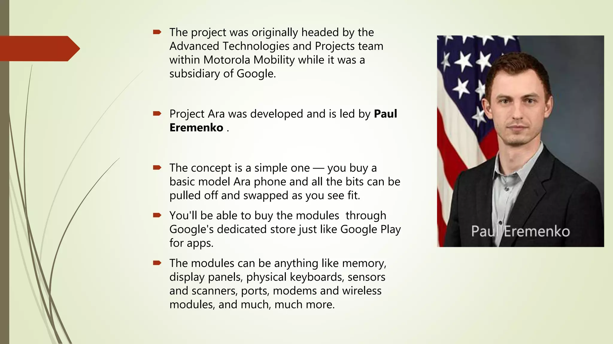  The project was originally headed by the
Advanced Technologies and Projects team
within Motorola Mobility while it was a
subsidiary of Google.
 Project Ara was developed and is led by Paul
Eremenko .
 The concept is a simple one –– you buy a
basic model Ara phone and all the bits can be
pulled off and swapped as you see fit.
 You'll be able to buy the modules through
Google's dedicated store just like Google Play
for apps.
 The modules can be anything like memory,
display panels, physical keyboards, sensors
and scanners, ports, modems and wireless
modules, and much, much more.
 
