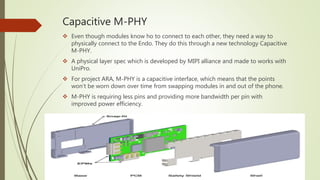 Capacitive M-PHY
 Even though modules know ho to connect to each other, they need a way to
physically connect to the Endo. They do this through a new technology Capacitive
M-PHY.
 A physical layer spec which is developed by MIPI alliance and made to works with
UniPro.
 For project ARA, M-PHY is a capacitive interface, which means that the points
won’t be worn down over time from swapping modules in and out of the phone.
 M-PHY is requiring less pins and providing more bandwidth per pin with
improved power efficiency.
 