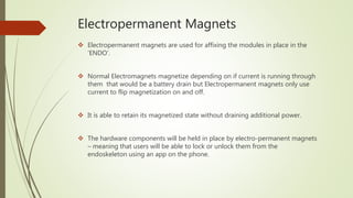 Electropermanent Magnets
 Electropermanent magnets are used for affixing the modules in place in the
‘ENDO’.
 Normal Electromagnets magnetize depending on if current is running through
them that would be a battery drain but Electropermanent magnets only use
current to flip magnetization on and off.
 It is able to retain its magnetized state without draining additional power.
 The hardware components will be held in place by electro-permanent magnets
– meaning that users will be able to lock or unlock them from the
endoskeleton using an app on the phone.
 