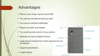 Advantages
 Phone is very cheap, may be around $50.
 You only buy the features that you want.
 Your phone could last indefinitely.
 Repairs are easier and cheaper.
 You could buy two versions of your phone.
 Modules can have multiple functions.
 Large pool of modules from which required one can
be selected.
 Support specialization.
 Longer battery.
 