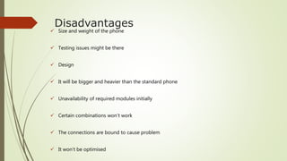 Disadvantages
 Size and weight of the phone
 Testing issues might be there
 Design
 It will be bigger and heavier than the standard phone
 Unavailability of required modules initially
 Certain combinations won’t work
 The connections are bound to cause problem
 It won’t be optimised
 