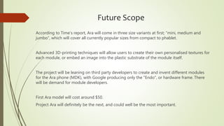 Future Scope
According to Time’s report, Ara will come in three size variants at first; “mini, medium and
jumbo”, which will cover all currently popular sizes from compact to phablet.
Advanced 3D-printing techniques will allow users to create their own personalised textures for
each module, or embed an image into the plastic substrate of the module itself.
The project will be leaning on third party developers to create and invent different modules
for the Ara phone (MDK), with Google producing only the "Endo", or hardware frame. There
will be demand for module developers.
First Ara model will cost around $50.
Project Ara will definitely be the next, and could well be the most important.
 