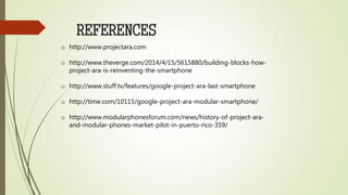 REFERENCES
o http://www.projectara.com
o http://www.theverge.com/2014/4/15/5615880/building-blocks-how-
project-ara-is-reinventing-the-smartphone
o http://www.stuff.tv/features/google-project-ara-last-smartphone
o http://time.com/10115/google-project-ara-modular-smartphone/
o http://www.modularphonesforum.com/news/history-of-project-ara-
and-modular-phones-market-pilot-in-puerto-rico-359/
 