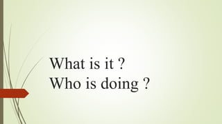 What is it ?
Who is doing ?
 