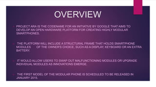 OVERVIEW
 PROJECT ARA IS THE CODENAME FOR AN INITIATIVE BY GOOGLE THAT AIMS TO
DEVELOP AN OPEN HARDWARE PLATFORM FOR CREATING HIGHLY MODULAR
SMARTPHONES.
 THE PLATFORM WILL INCLUDE A STRUCTURAL FRAME THAT HOLDS SMARTPHONE
MODULES OF THE OWNER'S CHOICE, SUCH AS A DISPLAY, KEYBOARD OR AN EXTRA
BATTERY.
 IT WOULD ALLOW USERS TO SWAP OUT MALFUNCTIONING MODULES OR UPGRADE
INDIVIDUAL MODULES AS INNOVATIONS EMERGE.
 THE FIRST MODEL OF THE MODULAR PHONE IS SCHEDULED TO BE RELEASED IN
JANUARY 2015.
 